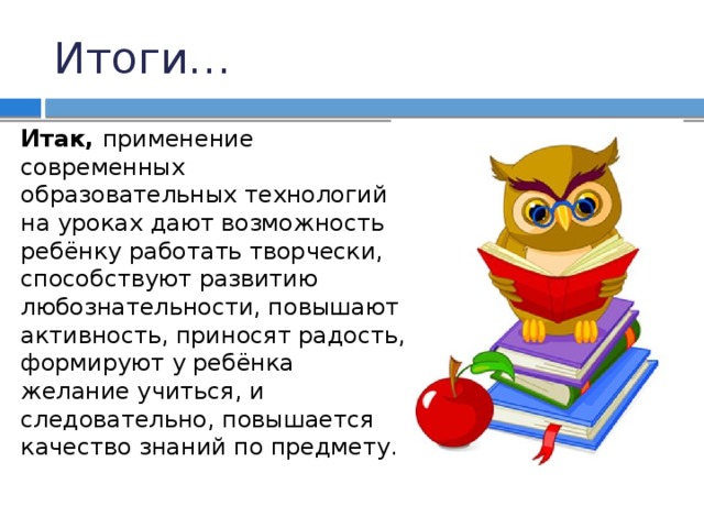 Итоги… Итак, применение современных образовательных технологий на уроках дают возможность ребёнку работать творчески, способствуют развитию любознательности, повышают активность, приносят радость, формируют у ребёнка желание учиться, и следовательно, повышается качество знаний по предмету. 