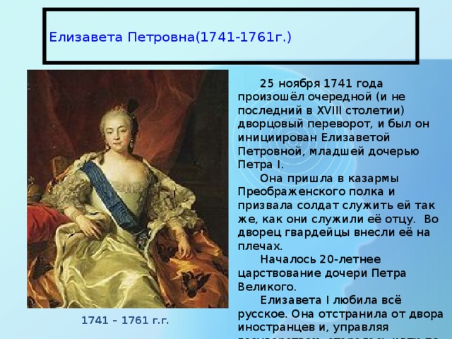  Елизавета Петровна(1741-1761г.)   25 ноября 1741 года произошёл очередной (и не последний в XVIII столетии) дворцовый переворот, и был он инициирован Елизаветой Петровной, младшей дочерью Петра I. Она пришла в казармы Преображенского полка и призвала солдат служить ей так же, как они служили её отцу. Во дворец гвардейцы внесли её на плечах. Началось 20-летнее царствование дочери Петра Великого. Елизавета I любила всё русское. Она отстранила от двора иностранцев и, управляя государством, старалась идти по стопам отца. По мнению С. М. Соловьёва при Елизавете «Россия пришла в себя». 1741 – 1761 г.г. 