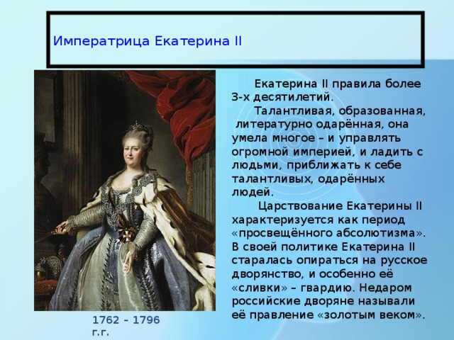  Императрица Екатерина II   Екатерина II правила более 3-х десятилетий. Талантливая, образованная, литературно одарённая, она умела многое – и управлять огромной империей, и ладить с людьми, приближать к себе талантливых, одарённых людей.  Царствование Екатерины II характеризуется как период «просвещённого абсолютизма». В своей политике Екатерина II старалась опираться на русское дворянство, и особенно её «сливки» – гвардию. Недаром российские дворяне называли её правление «золотым веком». 1762 – 1796 г.г. 
