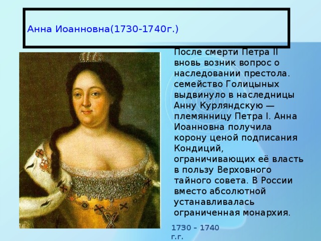  Анна Иоанновна(1730-1740г.)   После смерти Петра II вновь возник вопрос о наследовании престола. семейство Голицыных выдвинуло в наследницы Анну Курляндскую — племянницу Петра I. Анна Иоанновна получила корону ценой подписания Кондиций, ограничивающих её власть в пользу Верховного тайного совета. В России вместо абсолютной устанавливалась ограниченная монархия. 1730 – 1740 г.г. 