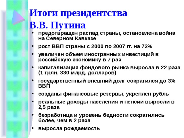 Итоги президентства  В.В. Путина предотвращен распад страны, остановлена война на Северном Кавказе рост ВВП страны с 2000 по 2007 гг. на 72% увеличен объем иностранных инвестиций в российскую экономику в 7 раз капитализация фондового рынка выросла в 22 раза (1 трлн. 330 млрд. долларов) государственный внешний долг сократился до 3% ВВП созданы финансовые резервы, укреплен рубль реальные доходы населения и пенсии выросли в 2,5 раза безработица и уровень бедности сократились более, чем в 2 раза выросла рождаемость 