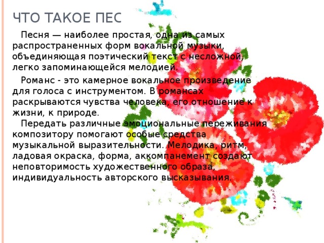 что такое песня? песня — наиболее простая, одна из самых распространенных форм вокальной музыки, объединяющая поэтический текст с несложной, легко запоминающейся мелодией. романс - это камерное вокальное произведение для голоса с инструментом. в романсах раскрываются чувства человека, его отношение к жизни, к природе. передать различные эмоциональные переживания композитору помогают особые средства музыкальной выразительности. мелодика, ритм, ладовая окраска, форма, аккомпанемент создают неповторимость художественного образа, индивидуальность авторского высказывания. 