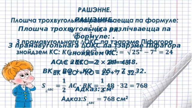 РАШЭННЕ.   Плошча трохвугольніка разлічваецца па формуле: . З прамавугольнага ∆OKC па тэарэме Піфагора знойдзем KC: AC = 2KC = 2 × 24 = 48. BK = BO + KO = 25 + 7 = 32.  Адказ: см 2 