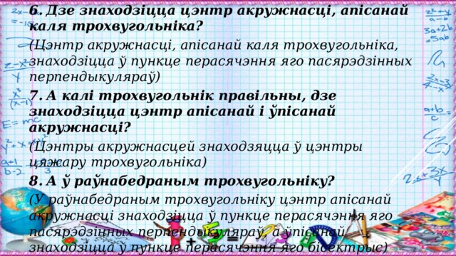 6.  Дзе знаходзіцца цэнтр акружнасці, апісанай каля трохвугольніка? (Цэнтр акружнасці, апісанай каля трохвугольніка, знаходзіцца ў пункце перасячэння яго пасярэдзінных перпендыкуляраў) 7.  А калі трохвугольнік правільны, дзе знаходзіцца цэнтр апісанай і ўпісанай акружнасці? (Цэнтры акружнасцей знаходзяцца ў цэнтры цяжару трохвугольніка) 8.  А ў раўнабедраным трохвугольніку? (У раўнабедраным трохвугольніку цэнтр апісанай акружнасці знаходзіцца ў пункце перасячэння яго пасярэдзінных перпендыкуляраў, а ўпісанай знаходзіцца ў пункце перасячэння яго бісектрыс) 