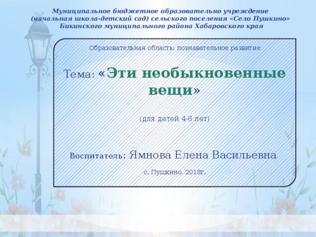 Муниципальное бюджетное образовательно учреждение (начальная школа-детский сад) сельского поселения «Село Пушкино» Бикинского муниципального района Хабаровского края  Образовательная область: познавательное развитие Тема: « Эти необыкновенные вещи » (для детей 4-6 лет) Воспитатель : Ямнова Елена Васильевна с. Пушкино, 2018г.     