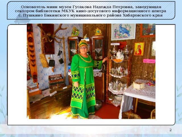 Основатель мини музея Гусакова Надежда Петровна, заведующая сектором библиотеки МКУК кино-досугового информационного центра с. Пушкино Бикинского муниципального района Хабаровского края    