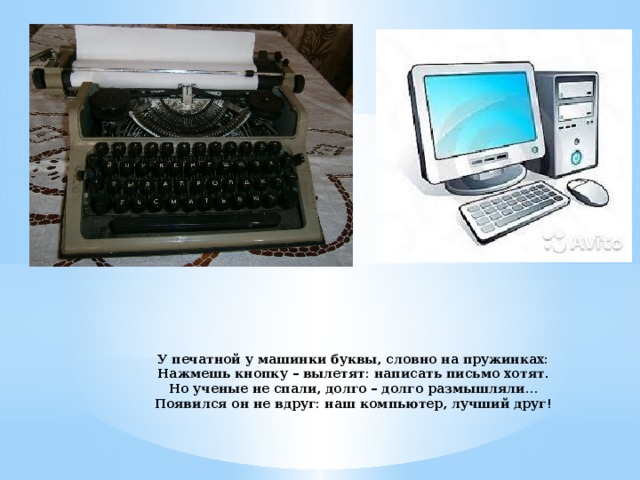 У печатной у машинки буквы, словно на пружинках:  Нажмешь кнопку – вылетят: написать письмо хотят.  Но ученые не спали, долго – долго размышляли…  Появился он не вдруг: наш компьютер, лучший друг! 