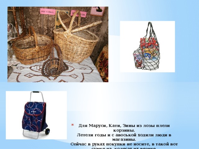 Для Маруси, Кати, Зины из лозы плели корзины.  Летели годы и с авоськой ходили люди в магазины.  Сейчас в руках покупки не носите, в такой вот сумке на колесах их везите.   