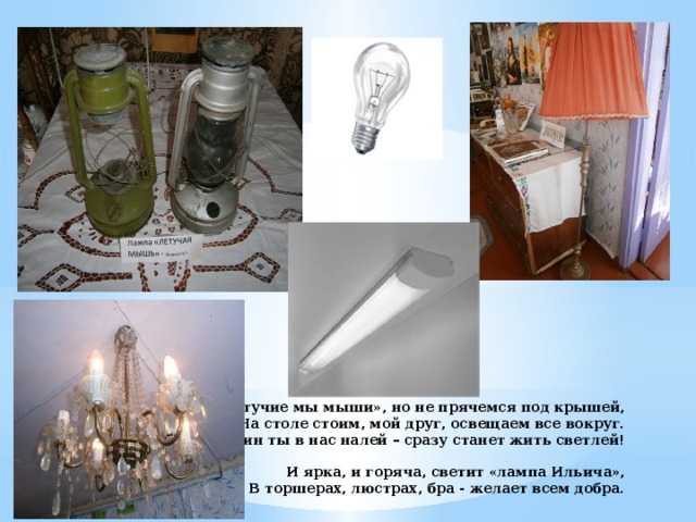 Хоть «Летучие мы мыши», но не прячемся под крышей,  На столе стоим, мой друг, освещаем все вокруг.  Керосин ты в нас налей – сразу станет жить светлей!   И ярка, и горяча, светит «лампа Ильича»,  В торшерах, люстрах, бра - желает всем добра.   
