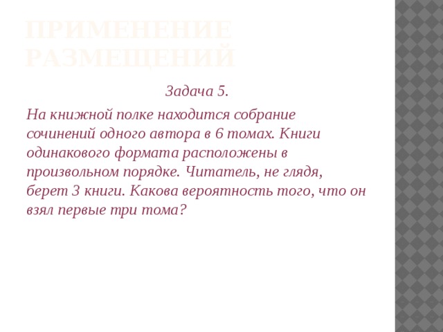 Применение размещений Задача 5. На книжной полке находится собрание сочинений одного автора в 6 томах. Книги одинакового формата расположены в произвольном порядке. Читатель, не глядя, берет 3 книги. Какова вероятность того, что он взял первые три тома? 