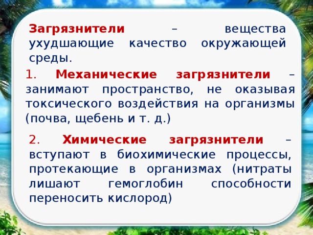 Загрязнители  – вещества ухудшающие качество окружающей среды.  1. Механические загрязнители  – занимают пространство, не оказывая токсического воздействия на организмы (почва, щебень и т. д.) 2. Химические загрязнители – вступают в биохимические процессы, протекающие в организмах (нитраты лишают гемоглобин способности переносить кислород) 