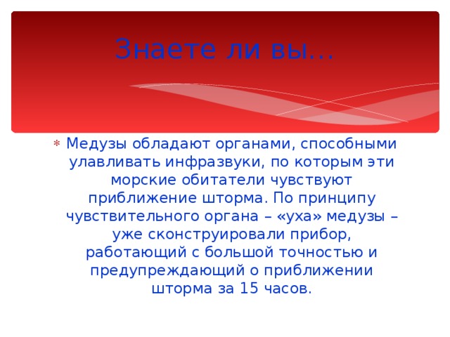 Знаете ли вы… Медузы обладают органами, способными улавливать инфразвуки, по которым эти морские обитатели чувствуют приближение шторма. По принципу чувствительного органа – «уха» медузы – уже сконструировали прибор, работающий с большой точностью и предупреждающий о приближении шторма за 15 часов. 