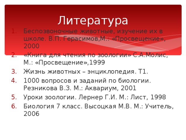 Литература Беспозвоночные животные, изучение их в школе. В.П. Герасимов,М.: «Просвещение», 2000 «Книга для чтения по зоологии» С.А.Молис, М.: «Просвещение»,1999 Жизнь животных – энциклопедия. Т1. 1000 вопросов и заданий по биологии. Резникова В.З. М.: Аквариум, 2001 Уроки зоологии. Лернер Г.И. М.: Лист, 1998 Биология 7 класс. Высоцкая М.В. М.: Учитель, 2006  