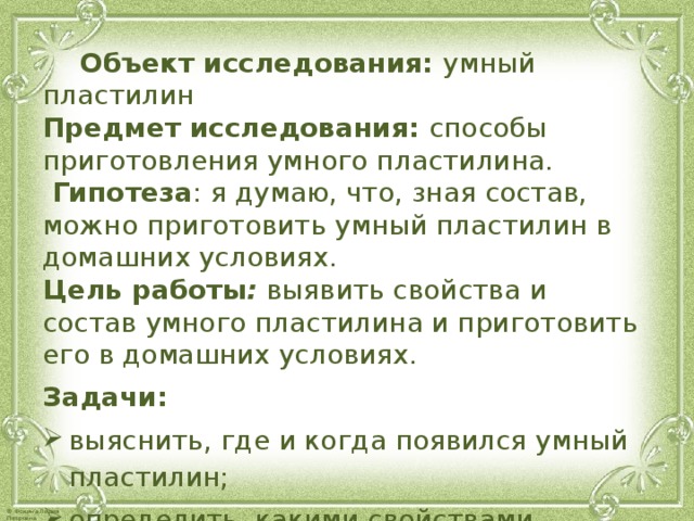  Объект исследования:  умный пластилин  Предмет исследования:  способы приготовления умного пластилина.   Гипотеза : я думаю, что, зная состав, можно приготовить умный пластилин в домашних условиях.  Цель работы :  выявить свойства и состав умного пластилина и приготовить его в домашних условиях. Задачи: выяснить, где и когда появился умный пластилин; определить, какими свойствами обладает умный пластилин; изготовить умный пластилин в домашних условиях.    
