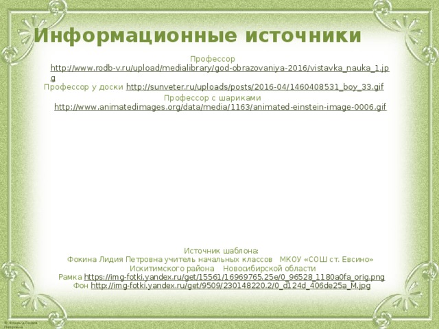 Информационные источники Профессор http://www.rodb-v.ru/upload/medialibrary/god-obrazovaniya-2016/vistavka_nauka_1.jpg Профессор у доски http://sunveter.ru/uploads/posts/2016-04/1460408531_boy_33.gif Профессор с шариками http://www.animatedimages.org/data/media/1163/animated-einstein-image-0006.gif Источник шаблона: Фокина Лидия Петровна учитель начальных классов МКОУ «СОШ ст. Евсино» Искитимского района Новосибирской области Рамка https://img-fotki.yandex.ru/get/15561/16969765.25e/0_96528_1180a0fa_orig.png  Фон http://img-fotki.yandex.ru/get/9509/230148220.2/0_d124d_406de25a_M.jpg  
