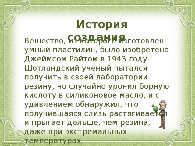  История создания  Вещество, из которого изготовлен умный пластилин, было изобретено Джеймсом Райтом в 1943 году. Шотландский ученый пытался получить в своей лаборатории резину, но случайно уронил борную кислоту в силиконовое масло, и с удивлением обнаружил, что получившаяся слизь растягивается и прыгает дольше, чем резина, даже при экстремальных температурах. 