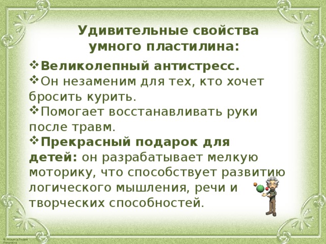  Удивительные свойства умного пластилина:  Великолепный антистресс.   Он незаменим для тех, кто хочет бросить курить. Помогает восстанавливать руки после травм.  Прекрасный подарок для детей:  он разрабатывает мелкую моторику, что способствует развитию логического мышления, речи и творческих способностей.    