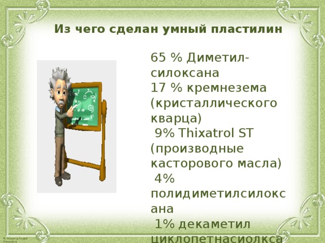  Из чего сделан умный пластилин  65 % Диметил-силоксана   17 % кремнезема (кристаллического кварца)   9% Thixatrol ST (производные касторового масла)   4% полидиметилсилоксана   1% декаметил циклопетнасиолксана,   1% глицерина   1% диоксида титана  