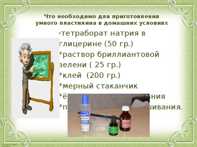 Что необходимо для приготовления умного пластилина в домашних условиях  * тетраборат натрия в глицерине (50 гр.) *раствор бриллиантовой зелени ( 25 гр.) *клей (200 гр.) *мерный стаканчик *ёмкость для смешивания *палочка для перемешивания. 