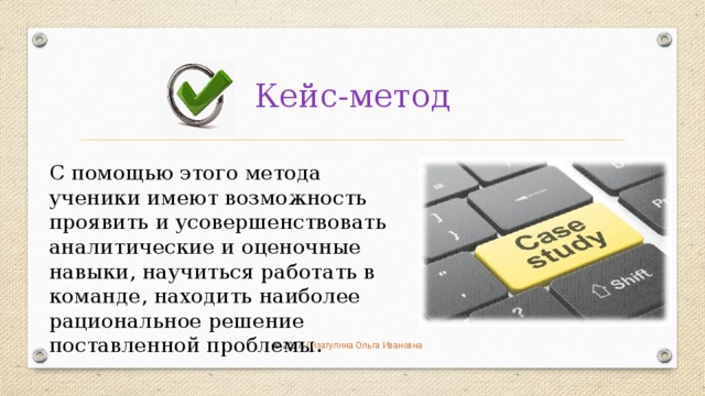 Кейс-метод С помощью этого метода ученики имеют возможность проявить и усовершенствовать аналитические и оценочные навыки, научиться работать в команде, находить наиболее рациональное решение поставленной проблемы. © 2017 , Гизатулина Ольга Ивановна 