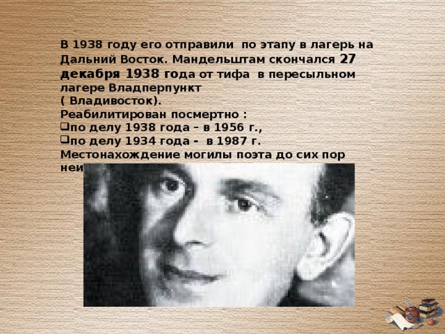  В 1938 году его отправили по этапу в лагерь на Дальний Восток. Мандельштам скончался 27 декабря 1938 го да от тифа в пересыльном лагере Владперпункт ( Владивосток). Реабилитирован посмертно : по делу 1938 года – в 1956 г., по делу 1934 года - в 1987 г. Местонахождение могилы поэта до сих пор неизвестно.  