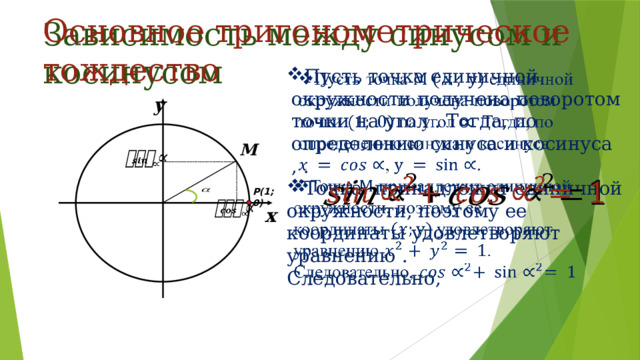 Основное тригонометрическое тождество Зависимость между синусом и косинусом   Пусть точка единичной окружности получена поворотом точки на угол . Тогда, по определению синуса и косинуса , . Точка  принадлежит единичной окружности, поэтому ее координаты удовлетворяют уравнению . Следовательно, у M     Р(1; 0)   х 