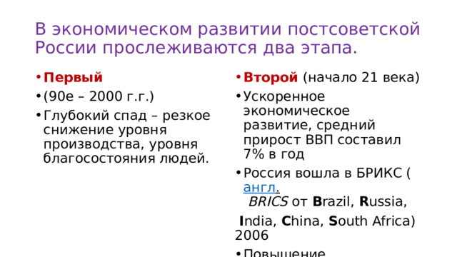 В экономическом развитии постсоветской России прослеживаются два этапа. Первый Второй (начало 21 века) (90е – 2000 г.г.) Глубокий спад – резкое снижение уровня производства, уровня благосостояния людей. Ускоренное экономическое развитие, средний прирост ВВП составил 7% в год Россия вошла в БРИКС ( англ .   BRICS  от  B razil,  R ussia,   I ndia,  C hina,  S outh Africa) 2006  Повышение экономического рейтинга – 6 место по ВВП 