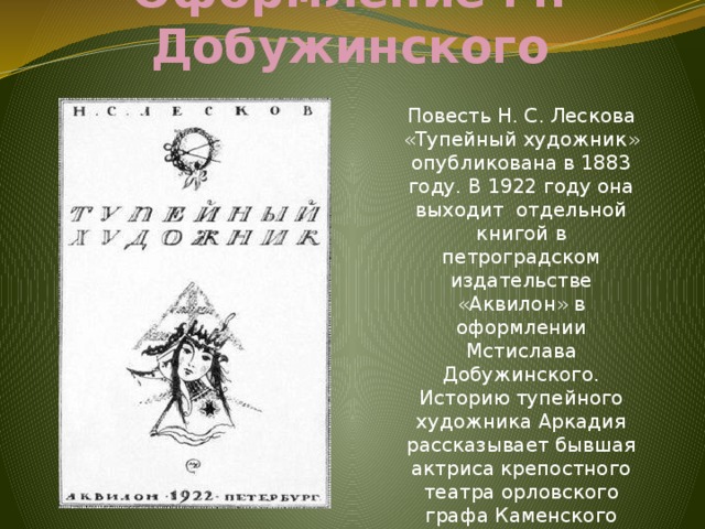 Оформление М. Добужинского Повесть Н. С. Лескова «Тупейный художник» опубликована в 1883 году. В 1922 году она выходит отдельной книгой в петроградском издательстве «Аквилон» в оформлении Мстислава Добужинского. Историю тупейного художника Аркадия рассказывает бывшая актриса крепостного театра орловского графа Каменского Любовь Онисимовна. 