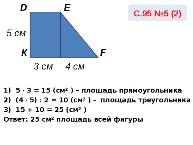 E D С.95 №5 (2) 5 см К F 3 см 4 см 1) 5 · 3 = 15 ( c м² ) – площадь прямоугольника 2) ( 4 ·  5) : 2 = 10  ( c м² ) - площадь треугольника 3) 15 + 10 =  25  ( c м² ) Ответ: 25 c м²  площадь всей фигуры