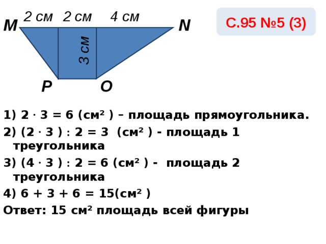 3 см 2 см 4 см 2 см С.95 №5 (3) M N Р O 1) 2  · 3 = 6 ( c м² ) – площадь прямоугольника. 2) ( 2 · 3 ) : 2 = 3 ( c м² ) - площадь 1 треугольника 3) (4  · 3 ) : 2 = 6  ( c м² ) - площадь 2 треугольника 4) 6 + 3 + 6 = 15( c м² ) Ответ: 15 c м² площадь всей фигуры