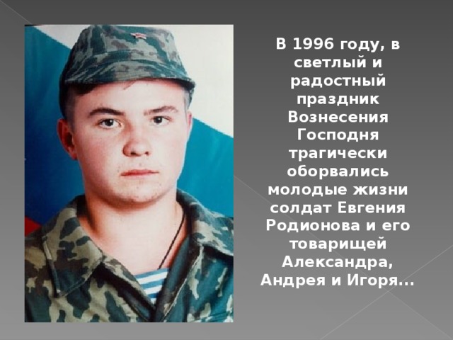 В 1996 году, в светлый и радостный праздник Вознесения Господня трагически оборвались молодые жизни солдат Евгения Родионова и его товарищей Александра, Андрея и Игоря... 