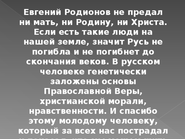 Евгений Родионов не предал ни мать, ни Родину, ни Христа. Если есть такие люди на нашей земле, значит Русь не погибла и не погибнет до скончания веков. В русском человеке генетически заложены основы Православной Веры, христианской морали, нравственности. И спасибо этому молодому человеку, который за всех нас пострадал и показал, что мы можем жить и побеждать только Верой. 