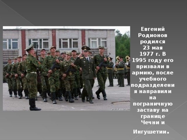 Евгений Родионов родился 23 мая 1977 г. В 1995 году его призвали в армию, после учебного подразделения направили на пограничную заставу на границе Чечни и Ингушетии . 