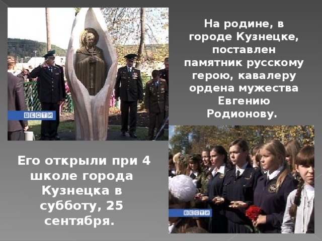 На родине, в городе Кузнецке, поставлен памятник русскому герою, кавалеру ордена мужества Евгению Родионову.  Его открыли при 4 школе города Кузнецка в субботу, 25 сентября. 