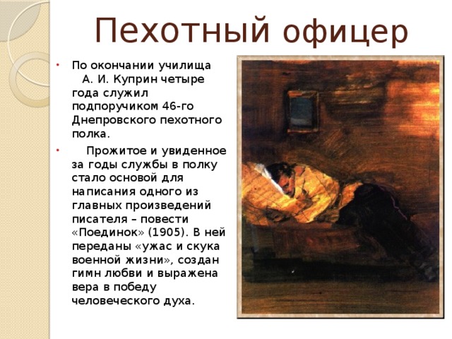 Пехотный офицер По окончании училища А. И. Куприн четыре года служил подпоручиком 46-го Днепровского пехотного полка.  Прожитое и увиденное за годы службы в полку стало основой для написания одного из главных произведений писателя – повести «Поединок» (1905). В ней переданы «ужас и скука военной жизни», создан гимн любви и выражена вера в победу человеческого духа. 