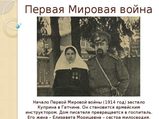 Первая Мировая война Начало Первой Мировой войны (1914 год) застало Куприна в Гатчине. Он становится армейским инструктором. Дом писателя превращается в госпиталь. Его жена – Елизавета Морицевна – сестра милосердия. 