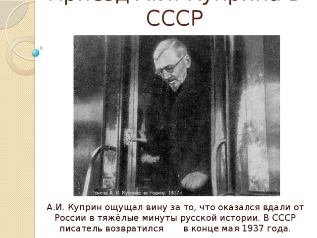 Приезд А.И. Куприна в СССР А.И. Куприн ощущал вину за то, что оказался вдали от России в тяжёлые минуты русской истории. В СССР писатель возвратился в конце мая 1937 года. 