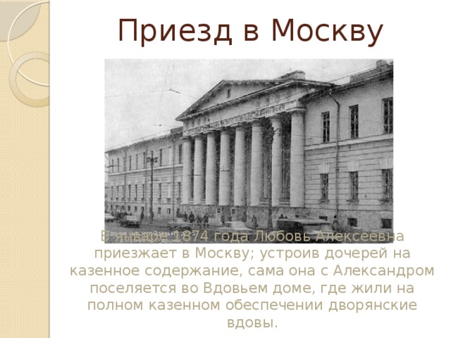 Приезд в Москву В январе 1874 года Любовь Алексеевна приезжает в Москву; устроив дочерей на казенное содержание, сама она с Александром поселяется во Вдовьем доме, где жили на полном казенном обеспечении дворянские вдовы. 