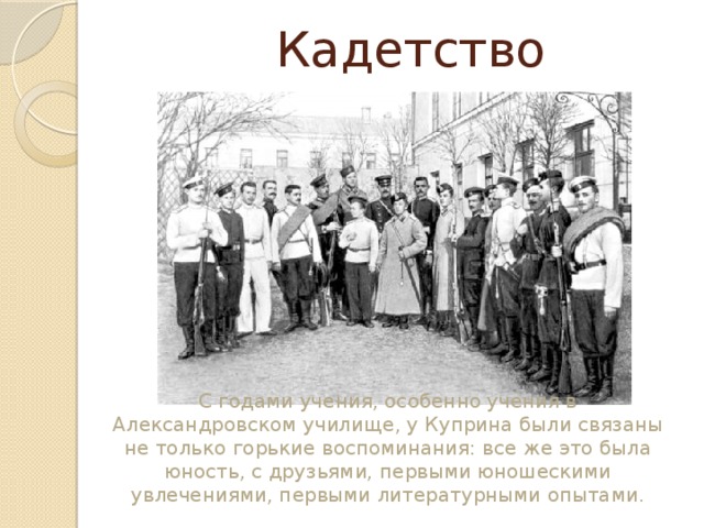  Кадетство С годами учения, особенно учения в Александровском училище, у Куприна были связаны не только горькие воспоминания: все же это была юность, с друзьями, первыми юношескими увлечениями, первыми литературными опытами. 