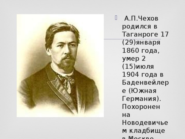   А.П.Чехов родился в Таганроге 17 (29)января 1860 года, умер 2 (15)июля 1904 года в Баденвейлере (Южная Германия). Похоронен на Новодевичьем кладбище в Москве. 
