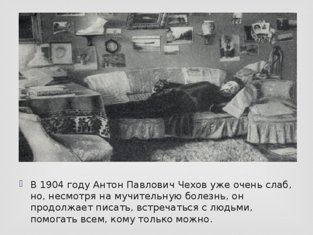 В 1904 году Антон Павлович Чехов уже очень слаб, но, несмотря на мучительную болезнь, он продолжает писать, встречаться с людьми, помогать всем, кому только можно.  