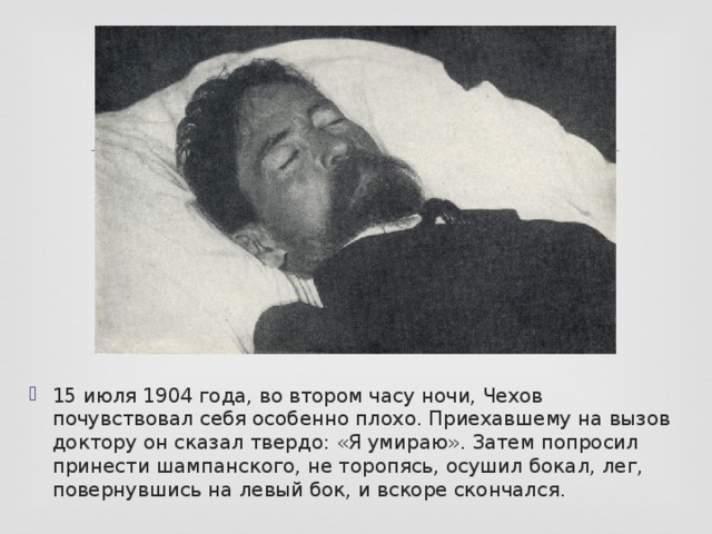 15 июля 1904 года, во втором часу ночи, Чехов почувствовал себя особенно плохо. Приехавшему на вызов доктору он сказал твердо: «Я умираю». Затем попросил принести шампанского, не торопясь, осушил бокал, лег, повернувшись на левый бок, и вскоре скончался.  
