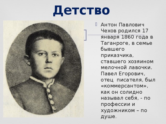 Детство Антон Павлович Чехов родился 17 января 1860 года в Таганроге, в семье бывшего приказчика, ставшего хозяином мелочной лавочки. Павел Егорович, отец писателя, был «коммерсантом», как он солидно называл себя, - по профессии и художником – по душе . 