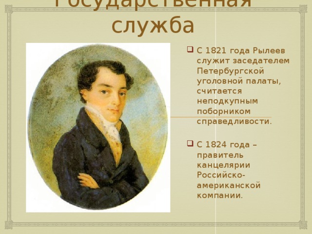 Государственная служба С 1821 года Рылеев служит заседателем Петербургской уголовной палаты, считается неподкупным поборником справедливости. С 1824 года – правитель канцелярии Российско-американской компании. 