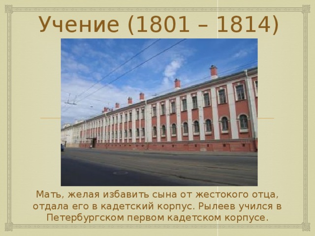 Учение (1801 – 1814) Мать, желая избавить сына от жестокого отца, отдала его в кадетский корпус. Рылеев учился в Петербургском первом кадетском корпусе. 