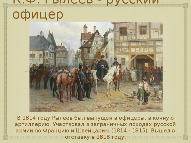 К.Ф. Рылеев - русский офицер В 1814 году Рылеев был выпущен в офицеры, в конную артиллерию. Участвовал в заграничных походах русской армии во Францию и Швейцарию (1814 - 1815). Вышел в отставку в 1818 году. 