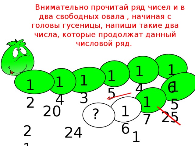 Внимательно прочитай ряд чисел и в два свободных овала , начиная с головы гусеницы, напиши такие два числа, которые продолжат данный числовой ряд. 16 14 15 13 14 12 15 17 16 20 ? 25 21 24 18 