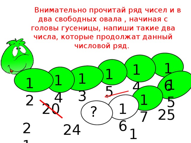 Внимательно прочитай ряд чисел и в два свободных овала , начиная с головы гусеницы, напиши такие два числа, которые продолжат данный числовой ряд. 16 14 15 13 14 12 15 17 20 16 ? 25 21 24 18 