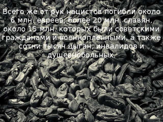 Всего же от рук нацистов погибли около 6 млн. евреев, более 20 млн. славян, около 15 млн. которых были советскими гражданами и военнопленными, а также сотни тысяч цыган, инвалидов и душевнобольных. 