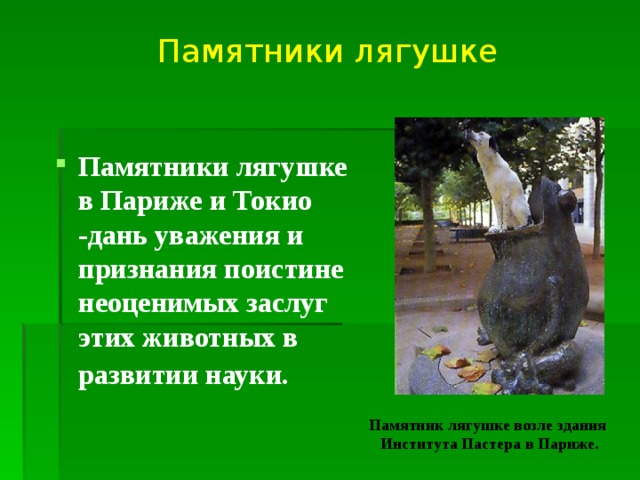Памятники лягушке Памятники лягушке в Париже и Токио -дань уважения и признания поистине неоценимых заслуг этих животных в развитии науки.  Памятник лягушке возле здания  Института Пастера в Париже. 